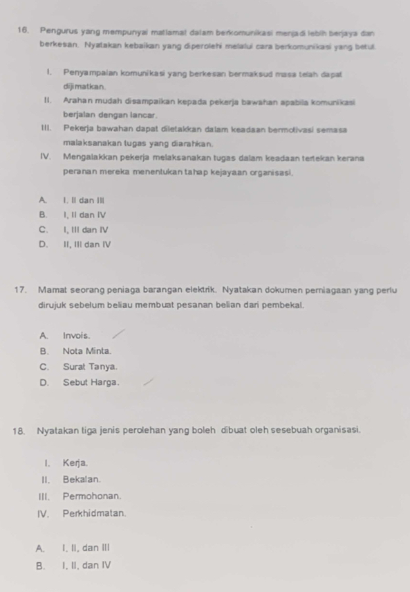 Pengurus yang mempunyai matlamat dalam berkomunikasi menjadi lebih berjaya dan
berkesan. Nyatakan kebaikan yang diperolehi melalui cara berkomunikasi yang betul.
1. Penyampaian komunikasi yang berkesan bermaksud masa telah dapat
dijimatkan.
II. Arahan mudah disampaikan kepada pekerja bawahan apabila komunikasi
berjalan dengan lancar.
III. Pekerja bawahan dapat diletakkan dalam keadaan bermotivasi semasa
malaksanakan tugas yang diarahkan.
IV. Mengalakkan pekerja melaksənakan tugas dalam keadaan tertekan kerana
peranan mereka menentukan tahap kejayaan organisasi.
A. I. II dan III
B. I, II dan IV
C. I, III dan IV
D. II, III dan IV
17. Mamat seorang peniaga barangan elektrik. Nyatakan dokumen periagaan yang perlu
dirujuk sebelum beliau membuat pesanan belian dari pembekal.
A. Invois.
B. Nota Minta.
C. Surat Tanya.
D. Sebut Harga.
18. Nyatakan tiga jenis perolehan yang boleh dibuat oleh sesebuah organisasi.
I. Kerja.
II. Bekalan.
III. Permohonan.
IV. Perkhidmatan.
A. I. II, dan III
B. I, II, dan IV