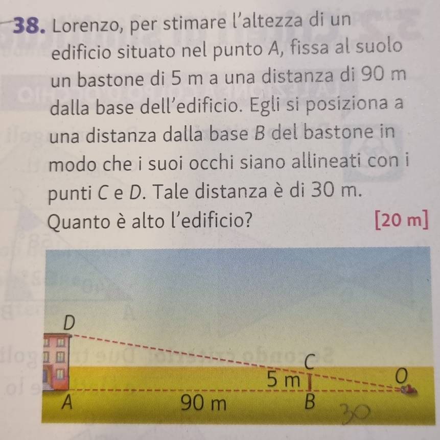 Lorenzo, per stimare l’altezza di un 
edificio situato nel punto A, fissa al suolo 
un bastone di 5 m a una distanza di 90 m
dalla base dell’edificio. Egli si posiziona a 
una distanza dalla base B del bastone in 
modo che i suoi occhi siano allineati con i 
punti C e D. Tale distanza è di 30 m. 
Quanto è alto l'edificio? [20 m]