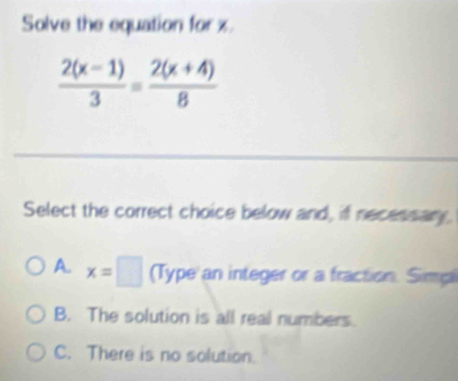 Solve the equation for x.
 (2(x-1))/3 = (2(x+4))/8 
Select the correct choice below and, if necessary.
A. x=□ (Type an integer or a fraction. Simp
B. The solution is all real numbers.
C. There is no solution.