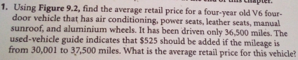 Chapter. 
1. Using Figure 9.2, find the average retail price for a four-year old V6 four- 
door vehicle that has air conditioning, power seats, leather seats, manual 
sunroof, and aluminium wheels. It has been 'driven only 36,500 miles. The 
used-vehicle guide indicates that $525 should be added if the mileage is 
from 30,001 to 37,500 miles. What is the average retail price for this vehicle?