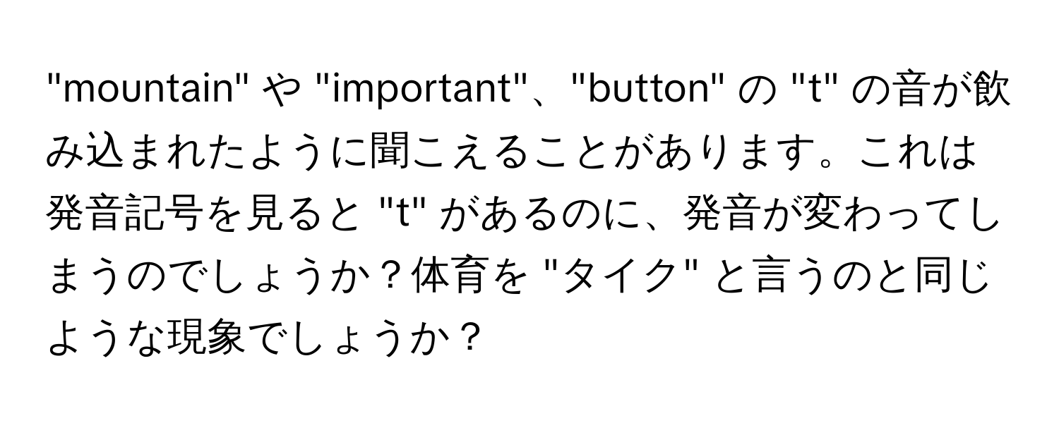 "mountain" や "important"、"button" の "t" の音が飲み込まれたように聞こえることがあります。これは発音記号を見ると "t" があるのに、発音が変わってしまうのでしょうか？体育を "タイク" と言うのと同じような現象でしょうか？