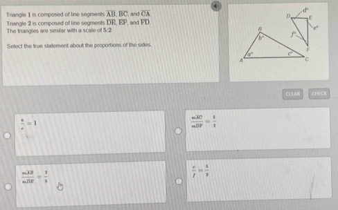 Triangle 1 is composed of line segments overline AB,overline BC , and overline CA
d
D E
Triangle 2 is composed of line segments overline DE,overline EF , and FD.
e°
The triangles are similar with a scale of 5:2 
Select the true statement about the proportions of the sides
CLEAR CHECH
 a/c =1
frac moverline AOmoverline DF= 5/2 
frac moverline ABmoverline DR= 2/5 
 e/f = 5/2 