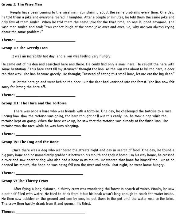 Group I: The Wise Man
People have been coming to the wise man, complaining about the same problems every time. One day,
he told them a joke and everyone roared in laughter. After a couple of minutes, he told them the same joke and
only few of them smiled. When he told them the same joke for the third time, no one laughed anymore. The
wise man smiled and said: "You cannot laugh at the same joke over and over. So, why are you always crying
about the same problem?"
Theme:_
Group II: The Greedy Lion
It was an incredibly hot day, and a lion was feeling very hungry.
He came out of his den and searched here and there. He could find only a small hare. He caught the hare with
some hesitation. “This hare can’t fill my stomach” thought the lion. As the lion was about to kill the hare, a deer
ran that way. The lion became greedy. He thought; "Instead of eating this small hare, let me eat the big deer,"
He let the hare go and went behind the deer. But the deer had vanished into the forest. The lion now felt
sorry for letting the hare off.
Theme:_
Group III: The Hare and the Tortoise
There was once a hare who was friends with a tortoise. One day, he challenged the tortoise to a race.
Seeing how slow the tortoise was going, the hare thought he'll win this easily. So, he took a nap while the
tortoise kept on going. When the hare woke up, he saw that the tortoise was already at the finish line. The
tortoise won the race while he was busy sleeping.
Theme:_
Group IV: The Dog and the Bone
Once there was a dog who wandered the streets night and day in search of food. One day, he found a
big juicy bone and he immediately grabbed it between his mouth and took it home. On his way home, he crossed
a river and saw another dog who also had a bone in its mouth. He wanted that bone for himself too. But as he
opened his mouth, the bone he was biting fell into the river and sank. That night, he went home hungry.
Theme:_
Group V: The Thirsty Crow
After flying a long distance, a thirsty crow was wondering the forest in search of water. Finally, he saw
a pot half-filled with water. He tried to drink from it but his beak wasn't long enough to reach the water inside.
He then saw pebbles on the ground and one by one, he put them in the pot until the water rose to the brim.
The crow then hastily drank from it and quench his thirst.
Theme:_