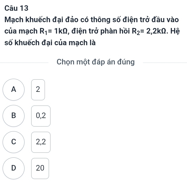 Mạch khuếch đại đảo có thông số điện trở đầu vào
của mạch R_1=1kOmega , điện trở phàn hồi R_2=2, 2kOmega. Hệ
số khuếch đại của mạch là
Chọn một đáp án đúng
A 2
B 0, 2
C 2,2
D 20