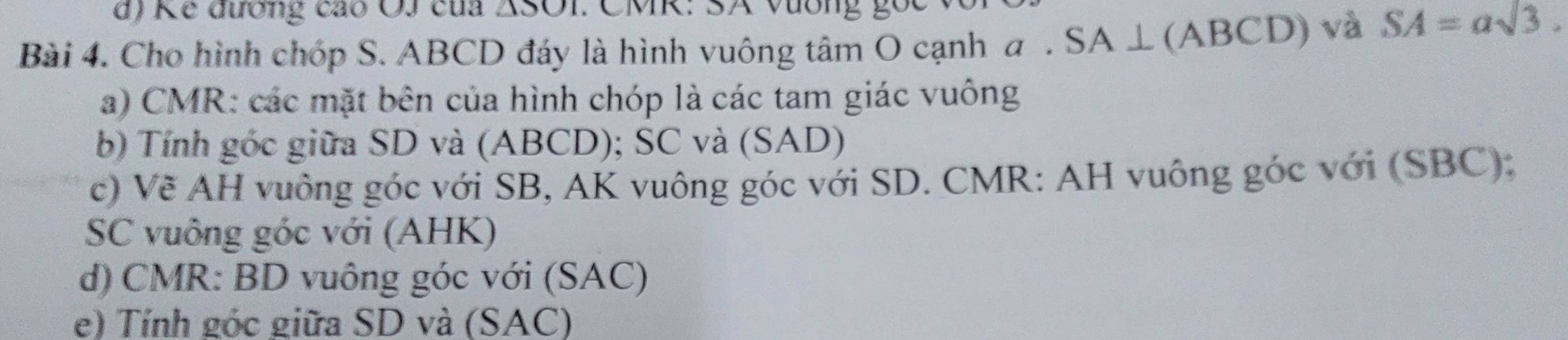 Ke đương cáo OJ của △ SOI : CMK: SA Vường gọc 
Bài 4. Cho hình chóp S. ABCD đáy là hình vuông tâm O cạnh a . SA ⊥ (ABCD) và SA=asqrt(3). 
a) CMR : các mặt bên của hình chóp là các tam giác vuông 
b) Tính góc giữa SD và (ABCD); SC và (SAD) 
c) Về AH vuông góc với SB, AK vuông góc với SD. CMR : AH vuông góc với (SBC); 
SC vuông góc với (AHK) 
d) CMR : BD vuông góc với (SAC) 
e) Tính góc giữa SD và (SAC)