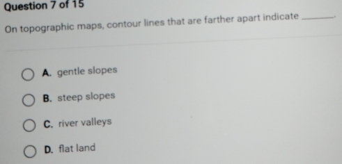 On topographic maps, contour lines that are farther apart indicate _.
A. gentle slopes
B. steep slopes
C. river valleys
D. flat land