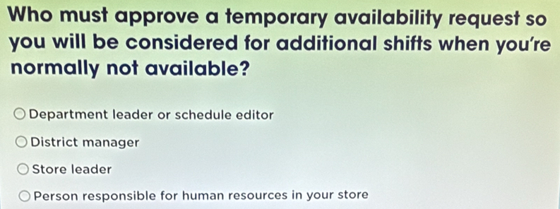 Who must approve a temporary availability request so
you will be considered for additional shifts when you’re
normally not available?
Department leader or schedule editor
District manager
Store leader
Person responsible for human resources in your store