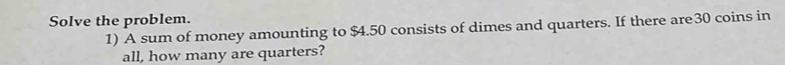 Solve the problem. 
1) A sum of money amounting to $4.50 consists of dimes and quarters. If there are30 coins in 
all, how many are quarters?