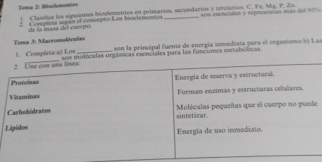 Tema 2: Bioclementos 
1. Clasífica los siguientes bioelementos en primarios, secundarios y terciarios: C, Fe, Mg. P. Zn. 
2 Completa según el concepto:Los bioelementos _son esenciales y representan más del 95%
de la masa del cuerpo. 
Tema 3: Macromoléculas 
1. Completa:a) Los son la principal fuente de energía inmediata para el organismo.b ) Las 
son moléculas orgánicas esenciales para las funciones metabólicas