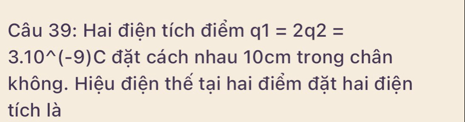 Hai điện tích điểm q1=2q2=
3.10^(wedge)(-9)C đặt cách nhau 10cm trong chân 
không. Hiệu điện thế tại hai điểm đặt hai điện 
tích là