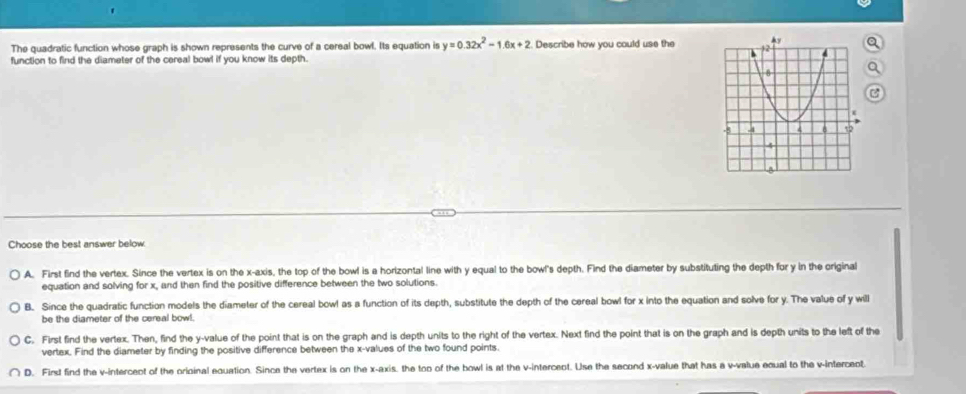 The quadratic function whose graph is shown represents the curve of a cereal bowl. Its equation is y=0.32x^2-1.6x+2 Describe how you could use theQ
function to find the diameter of the cereal bowl if you know its depth.
Q
Choose the best answer below
A. First find the vertex. Since the vertex is on the x-axis, the top of the bowl is a horizontal line with y equal to the bowl's depth. Find the diameter by substituting the depth for y in the original
equation and solving for x, and then find the positive difference between the two solutions.
B. Since the quadratic function models the diameter of the cereal bowl as a function of its depth, substitute the depth of the cereal bowl for x into the equation and solve for y. The value of y will
be the diameter of the cereal bowl.
C. First find the vertex. Then, find the y -value of the point that is on the graph and is depth units to the right of the vertex. Next find the point that is on the graph and is depth units to the left of the
vertex. Find the diameter by finding the positive difference between the x -values of the two found points.
D. First find the v -intercect of the orioinal equation. Since the vertex is on the x-axis, the too of the bowl is at the v -intercent. Use the second x -value that has a v -value equal to the v -interceot