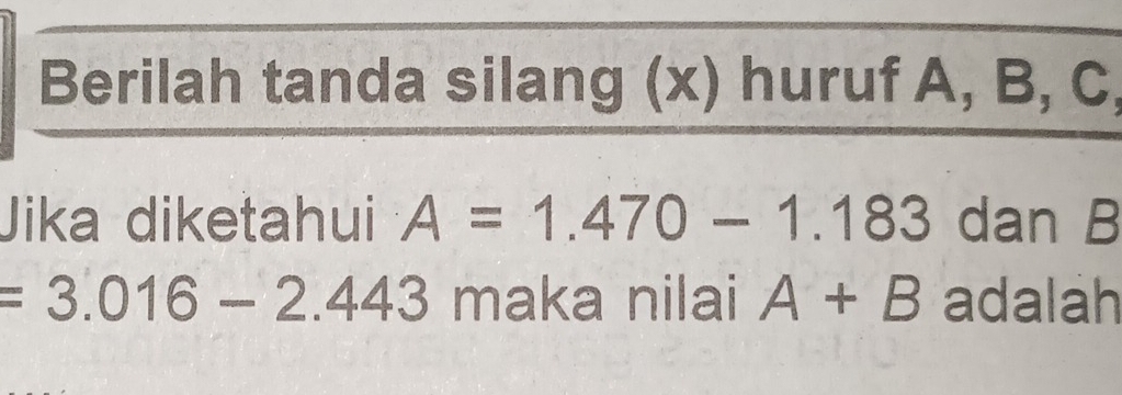 Berilah tanda silang (x) huruf A, B, C, 
Jika diketahui A=1.470-1.183 dan B
=3.016-2.443 maka nilai A+B adalah