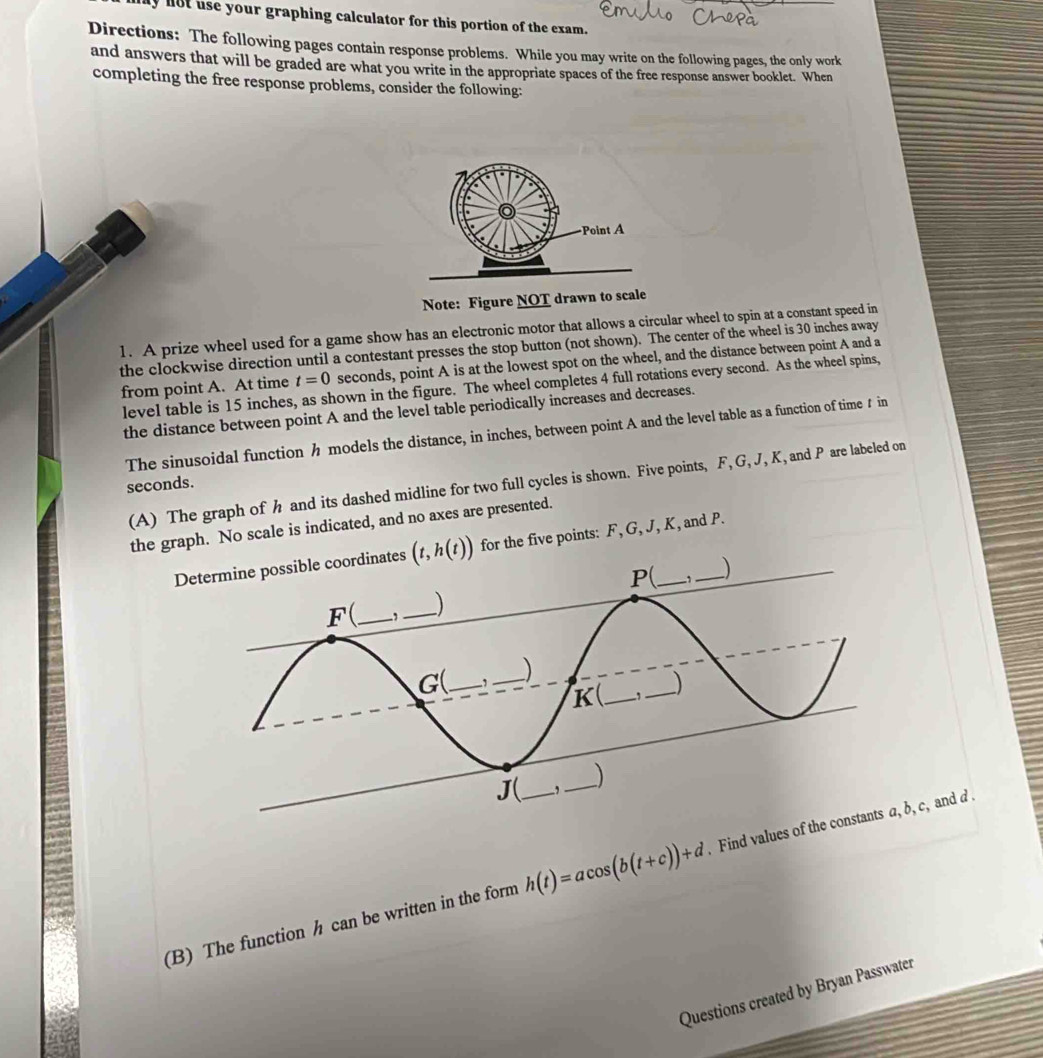 lot use your graphing calculator for this portion of the exam.
Directions: The following pages contain response problems. While you may write on the following pages, the only work
and answers that will be graded are what you write in the appropriate spaces of the free response answer booklet. When
completing the free response problems, consider the following:
Note: Figure NOT drawn to scale
1. A prize wheel used for a game show has an electronic motor that allows a circular wheel to spin at a constant speed in
the clockwise direction until a contestant presses the stop button (not shown). The center of the wheel is 30 inches away
from point A. At time t=0 seconds, point A is at the lowest spot on the wheel, and the distance between point A and a
level table is 15 inches, as shown in the figure. The wheel completes 4 full rotations every second. As the wheel spins,
the distance between point A and the level table periodically increases and decreases.
The sinusoidal function h models the distance, in inches, between point A and the level table as a function of time ₹ in
(A) The graph of h and its dashed midline for two full cycles is shown. Five points, F, G, J, K, and P are labeled on
seconds.
the graph. No scale is indicated, and no axes are presented.
Determine possible coordinates (t,h(t)) for the five points: F, G, J, K, and P.
(B) The function h can be written in the form h(t)=acos (b(t+c))+d. Find values of c, and  
Questions created by Bryan Passwater