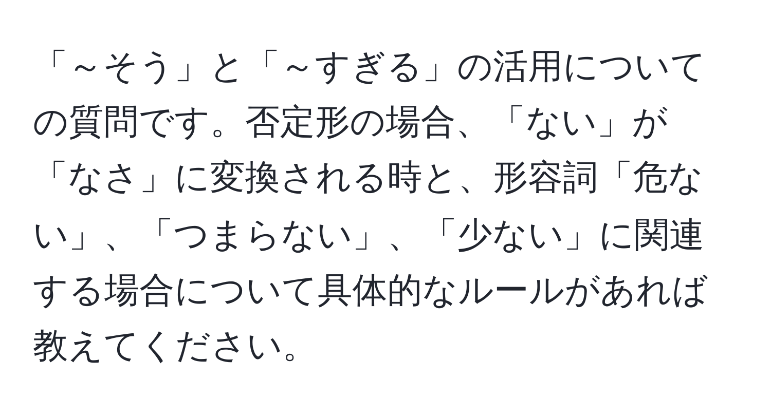 「～そう」と「～すぎる」の活用についての質問です。否定形の場合、「ない」が「なさ」に変換される時と、形容詞「危ない」、「つまらない」、「少ない」に関連する場合について具体的なルールがあれば教えてください。