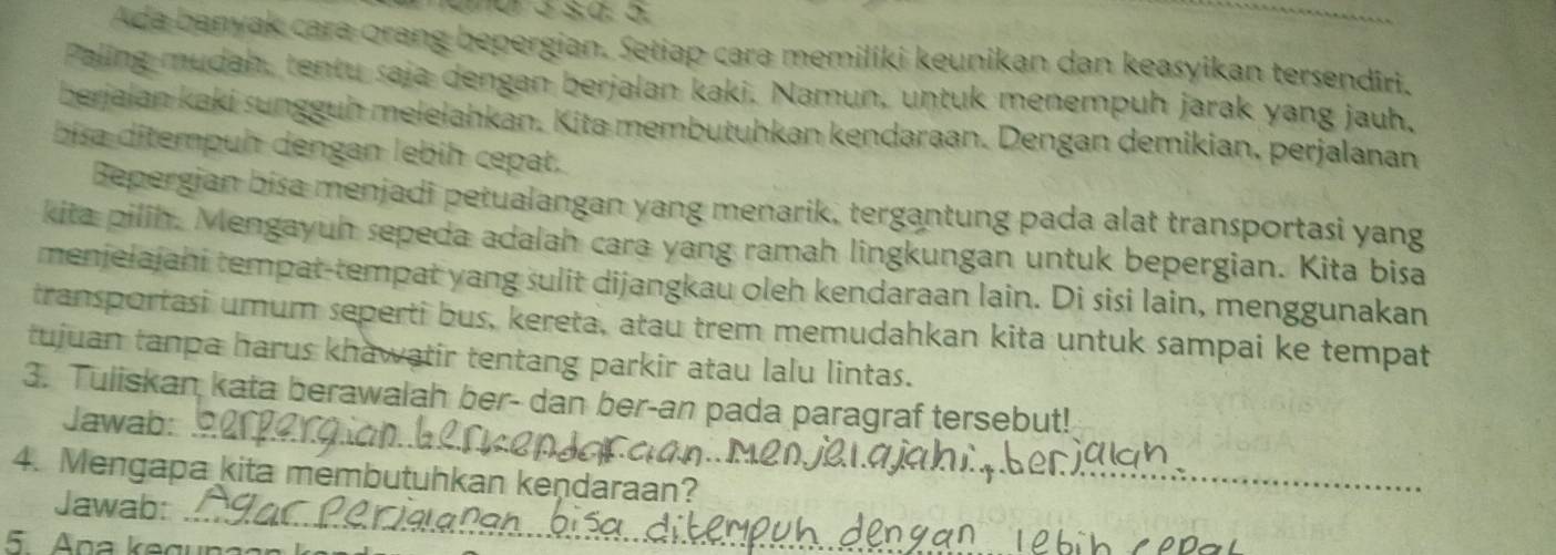 Ada banyak cara orang bepergian. Setiap cara memiliki keunikan dan keasyikan tersendiri. 
Paling mudah, tentu saja dengan berjalan kaki. Namun, untuk menempuh jarak yang jauh, 
berjaian kaki sungguh melelahkan. Kita membutuhkan kendaraan. Dengan demikian, perjalanan 
bisa ditempuh dengan lebih cepat. 
Bepergian bisa menjadi petualangan yang menarik, tergantung pada alat transportasi yang 
kita pilih. Mengayuh sepeda adalah cara yang ramah lingkungan untuk bepergian. Kita bisa 
menjelajahi tempat-tempat yang sulit dijangkau oleh kendaraan lain. Di sisi lain, menggunakan 
transportasi umum seperti bus, kereta, atau trem memudahkan kita untuk sampai ke tempat 
tujuan tanpa harus khawatir tentang parkir atau lalu lintas. 
_ 
3. Tuliskan kata berawalah ber- dan ber-an pada paragraf tersebut! 
Jawab: 
_ 
_ 
4. Mengapa kita membutuhkan kendaraan? 
Jawab: 
5 Ana kegun