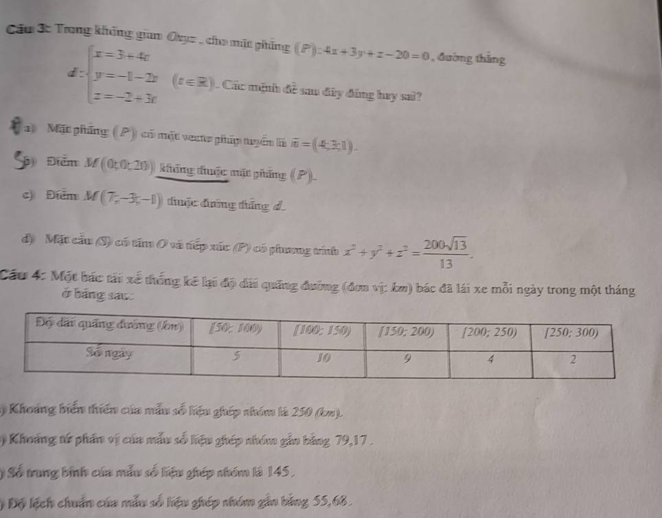 Cầu 3: Trong không giam Obyz, cho mặt phẳng (P):4x+3y+z-20=0 , đường thẳng
d:beginarrayl x=3+4x y=-1-2x z=-2+3rendarray. (z∈ R).. Các mệnh đề sau đây đúng hay sai?
) Mặt phầng (P) có mặt vecto pháp tuyển là overline m=(4,3,1).
Đ) Điểm M(0;0;20) không đhuộc mặt phẳng (P)
c) Điểm M(7,-3,-1) thuộc đng tháng d
d) Mặt cầu (S) có tấm O và tiếp xúc (P) có phưng trính x^2+y^2+z^2= 200sqrt(13)/13 .
Cầu 4: Một bác tải xé thống kể lại độ đài quống đường (đơn vị: km) bác đã lái xe mỗi ngày trong một tháng
ở bảng sau:
1) Khoảng biển thiên của mẫu số liệu ghép nhóm là 250 (kn).
) Khoảng tử phần vị của mẫu số liệu ghép nhóm gắn bằng 79,17 .
) Số trung binh của mẫu số liệu ghép nhóm là 145,
# Độ lệch chuẩn của mẫu số liệu ghép nhóm gần bằng 55,68.