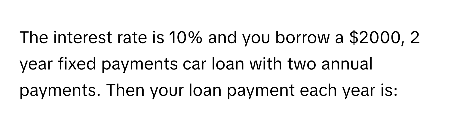 The interest rate is 10% and you borrow a $2000, 2 year fixed payments car loan with two annual payments. Then your loan payment each year is: