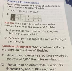 Practice & Problem Solving 
Identify the domain and range of each relation. 
Is the relation a function? Explain. 
7.  (4,1),(2,3),(0,4),(5,3)
8 
Reson For 9 and 10, would a reasonable 
domain include all real numbers? Explain. 
9. A person drinks n ounces of a 20-ounce
bottle of a sports drink. 
10. A printer prints p pages at a rate of 25 pages 
per minute. 
Construct Arguments What constraints, if any. 
are there on the domain? Explain. 
11. An airplane ascends to a cruising altitude at 
the rate of 1,000 ft/min for m minutes. 
12. The value of an automobile in d dollars
decreases by about 10% each year.