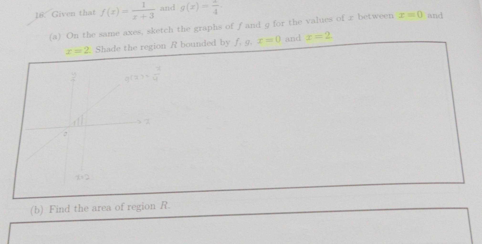 Given that f(x)= 1/x+3  and g(x)= 1/4 .
(a) On the same axes, sketch the graphs of f and g for the values of x between x=0 and
x=2 Shade the region R bounded by f, g, x=0 and x=2.
(b) Find the area of region R.