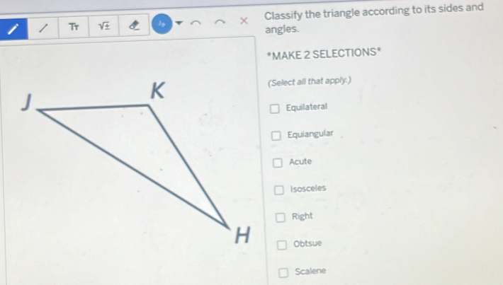 Classify the triangle according to its sides and
i / Tr sqrt(± ) 1g × angles.
*MAKE 2 SELECTIONS*
(Select all that apply.)
Equilateral
Equiangular
Acute
Isosceles
Right
Obtsue
Scalene