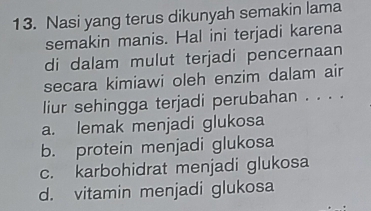 Nasi yang terus dikunyah semakin lama
semakin manis. Hal ini terjadi karena
di dalam mulut terjadi pencernaan
secara kimiawi oleh enzim dalam air
liur sehingga terjadi perubahan . . . .
a. lemak menjadi glukosa
b. protein menjadi glukosa
c. karbohidrat menjadi glukosa
d. vitamin menjadi glukosa