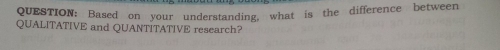 Based on your understanding, what is the difference between 
QUALITATIVE and QUANTITATIVE research?