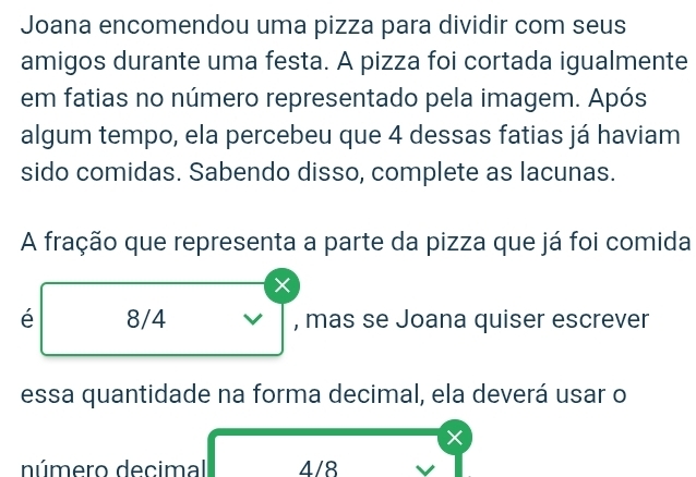 Joana encomendou uma pizza para dividir com seus
amigos durante uma festa. A pizza foi cortada igualmente
em fatias no número representado pela imagem. Após
algum tempo, ela percebeu que 4 dessas fatias já haviam
sido comidas. Sabendo disso, complete as lacunas.
A fração que representa a parte da pizza que já foi comida
×
é 8/4 V , mas se Joana quiser escrever
essa quantidade na forma decimal, ela deverá usar o
×
número decimal 4/8