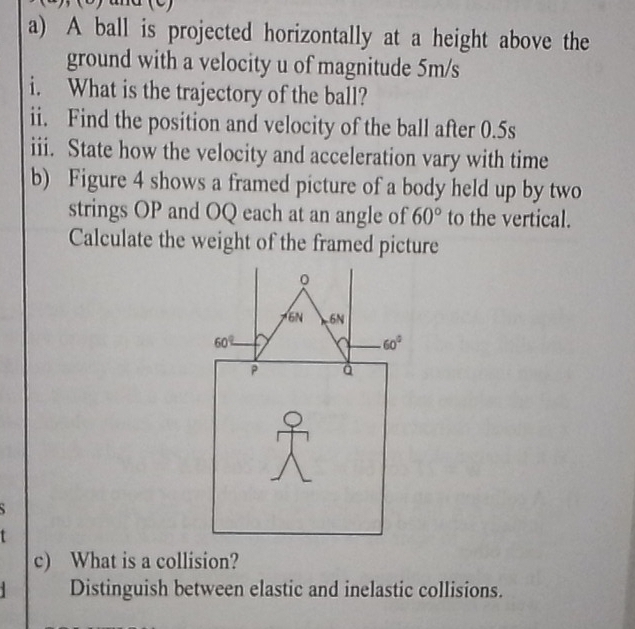 A ball is projected horizontally at a height above the
ground with a velocity u of magnitude 5m/s
i. What is the trajectory of the ball?
ii. Find the position and velocity of the ball after 0.5s
iii. State how the velocity and acceleration vary with time
b) Figure 4 shows a framed picture of a body held up by two
strings OP and OQ each at an angle of 60° to the vertical.
Calculate the weight of the framed picture
c) What is a collision?
Distinguish between elastic and inelastic collisions.