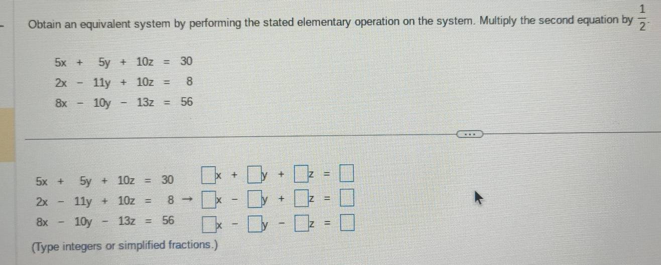 Obtain an equivalent system by performing the stated elementary operation on the system. Multiply the second equation by  1/2 .
5x+5y+10z=30
2x-11y+10z=8
8x-10y-13z=56
5x+5y+10z=30 □ x+□ y+□ z=□
2x-11y+10z=8to □ x-□ y+□ z=□
8x-10y-13z=56 □ x-□ y-□ z=□
(Type integers or simplified fractions.)