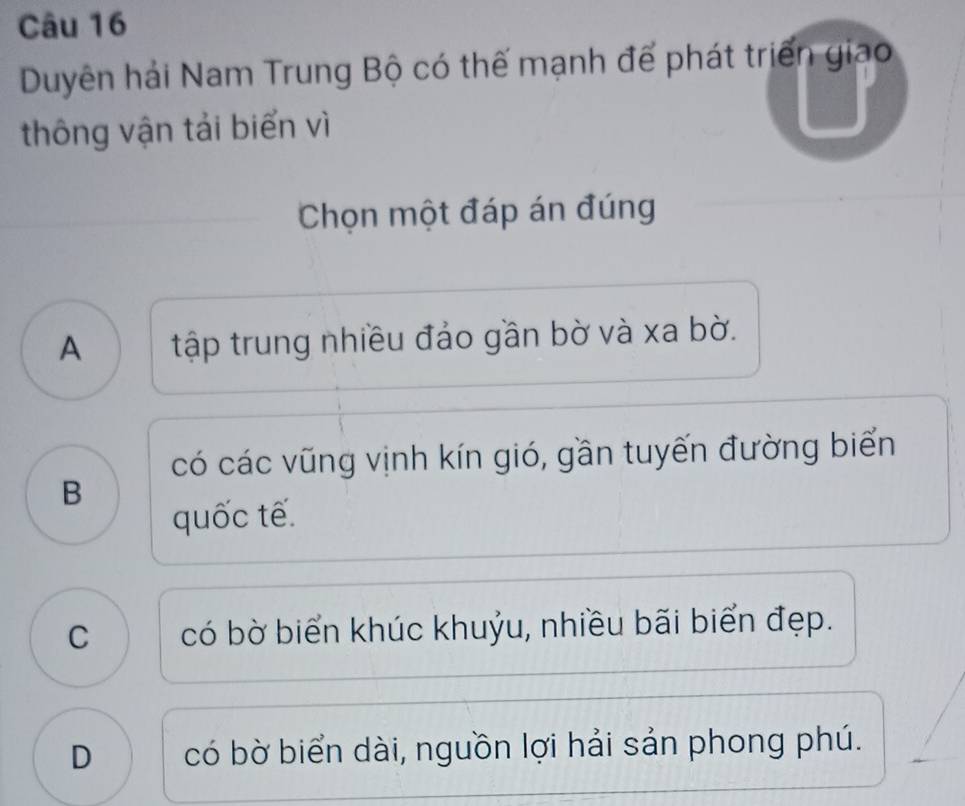 Duyên hải Nam Trung Bộ có thế mạnh để phát triển giao
thông vận tải biển vì
Chọn một đáp án đúng
A tập trung nhiều đảo gần bờ và xa bờ.
có các vũng vịnh kín gió, gần tuyến đường biển
B
quốc tế.
C có bờ biển khúc khuỷu, nhiều bãi biển đẹp.
D có bờ biển dài, nguồn lợi hải sản phong phú.