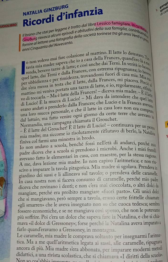 NATALIA GINZBURG
UDIOLIBRO Ricordi d’infanzia
gang.
spina
di cel
Il brano che stai per leggere è tratto dal libro Lessico famigliare, ín cul Nato 
Ginzburg rievoca alcuni episodi e abitudini della sua famiglia, contribuendo 
fornire al lettore una fotografia della società torinese tra gli anni Venti e i prim
anni Cinquanta del Novecento.
o non volevo mai fare colazione al mattino. Il latte lo detestavo. Tut
tavia mia madre sapeva che io a casa della Frances, quand'ero là a me
renda, bevevo tazze di latte; e così anche dai Terni. In veritá io bevevo
quel latte, dai Terni e dalla Frances, con estrema ripugnanza; lo bevev
per ubbidienza e per timidezza, trovandomi fuori di casa mia. Mia ma
dre sera messa in testa che il latte, dalla Frances, mi piaceva. Perció a
mattino mi veniva portata una tazza di latte, e io, regolarmente, rifuta
vo di toccarla. -Ma è latte della Frances! - diceva mia madre. ~ È il latte
di Lucio! È la mucca di Lucio! - Mi dava da intendere che quel latte
erano andati a prenderlo dalla Frances; che Lucio e la Frances avevand
una loro mucca personale, e che il latte in casa loro non era comprato
dal lattaio, ma fatto venire ogni giorno da certe terre che avevano in
Normandia, una campagna chiamata il Grouchet.
- É il latte del Grouchet! É il latte di Lucio! - continuava per un pezz
mia madre; ma siccome io risolutamente rifiutavo di berlo, la Natalina
finiva col farmi una minestra in brodo.
Io non andavo a scuola, benché fossi nell'età dí andarci, perché mío
padre diceva che a scuola si prendono i microbi. Anche i miei fratell
avevano fatto le elementari in casa, con maestre, per la stessa ragione
A me, dava lezione mia madre. Io non capivo l’aritmetica; e non riu-
scivo a imparare la tavola pitagorica. Mia madre si sgolava. Prendeva in
giardino dei sassi e li allineava sul tavolo; o prendeva delle caramelle.
In casa nostra non si faceva consumo di caramelle, perché mio padre
diceva che rovinano i denti; e non cœra mai cioccolata, o altri dolci da
mangiare, perché era proibito mangiare «fuori pasto». Gli unici dolci
che si mangiavano, però sempre a tavola, erano certe frittelle chiamate
«gli smarren» che le aveva insegnato non so che cuoca tedesca; sembra
fossero economiche, e se ne mangiava così spesso, che non le potevamo
più soffrire. Poi c’era un dolce che sapeva fare la Natalina, e che si chia-
mava «il dolce di Gressoney»; forse perché la Natalina aveva imparato a
farlo quand’eravamo a Gressoney, in montagna.
Le caramelle, mia madre le comprava soltanto per insegnarmi l'aritme-
tica. Ma a me quell’aritmetica legata ai sassi, alle caramelle, ripugnava
ancora di più. Mia madre sèra abbonata, per imparare moderni metodi
didattici, a una rivista scolastica, che si chiamava «I diritti della scuola».