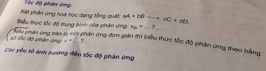 Tốc độ phản ứng: 
Xét phản ứng hoá học dạng tổng quát: aA+bB to cC+dD. 
Biểu thức tốc độ trung bình của phản ứng: v_tb=... _ ?… 
số tốc độ phản ứng: v=... ?… 
Nếu phản ứng trên là một phản ứng đơn giản thì biểu thức tốc độ phản ứng theo hằng 
Các yếu tố ảnh hưởng đến tốc độ phản ứng