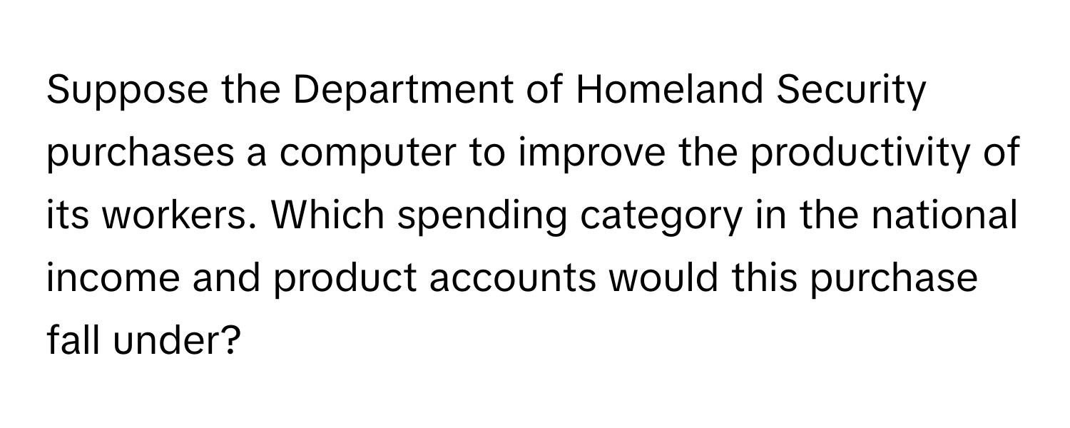 Suppose the Department of Homeland Security purchases a computer to improve the productivity of its workers. Which spending category in the national income and product accounts would this purchase fall under?