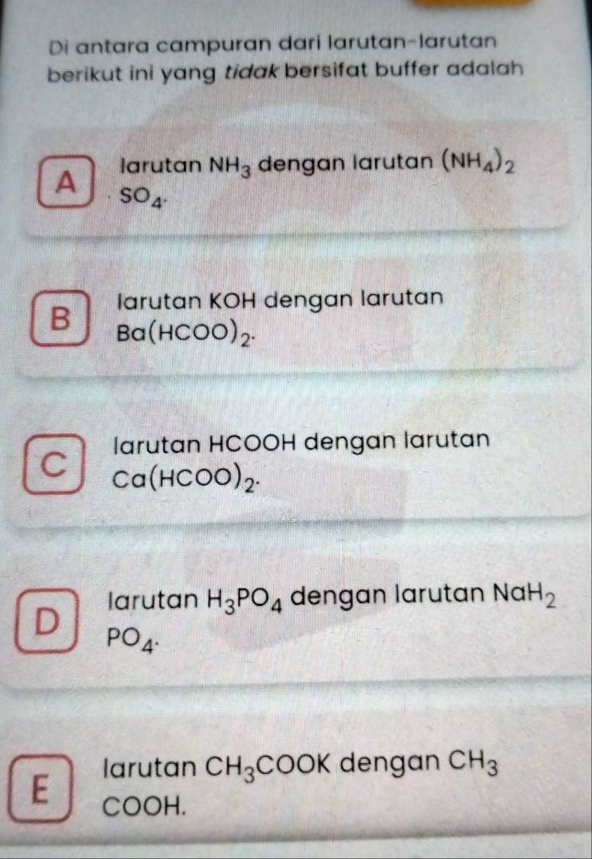 Di antara campuran dari larutan-larutan
berikut ini yang tidak bersifat buffer adalah 
larutan NH_3 dengan larutan (NH_4)_2
A SO_4. 
larutan KOH dengan larutan
B Ba(HCOO)_2.
larutan HCOOH dengan larutan
Ca(HCOO)_2.
larutan H_3PO_4 dengan larutan Na H_2
PO_4. 
larutan CH_3COOK dengan CH_3
E
COOH.