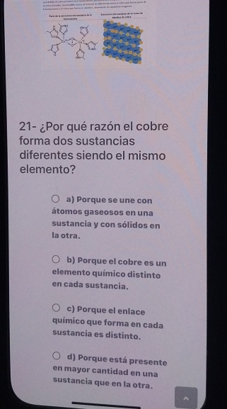 eó cótoó animates. fer pranada buria en rtamn fon dforers las enim el 1t e que famtca portol de
la haaaó y arutraqan façn aiors, efdo des siguano ideea
Fama de la coccuumura mircocógca de fa L ra ts mre ten d = = = d
21- ¿Por qué razón el cobre
forma dos sustancias
diferentes siendo el mismo
elemento?
a) Porque se une con
átomos gaseosos en una
sustancia y con sólidos en
la otra.
b) Porque el cobre es un
elemento químico distinto
en cada sustancia.
c) Porque el enlace
químico que forma en cada
sustancia es distinto.
d) Porque está presente
en mayor cantidad en una
sustancia que en la otra.
^