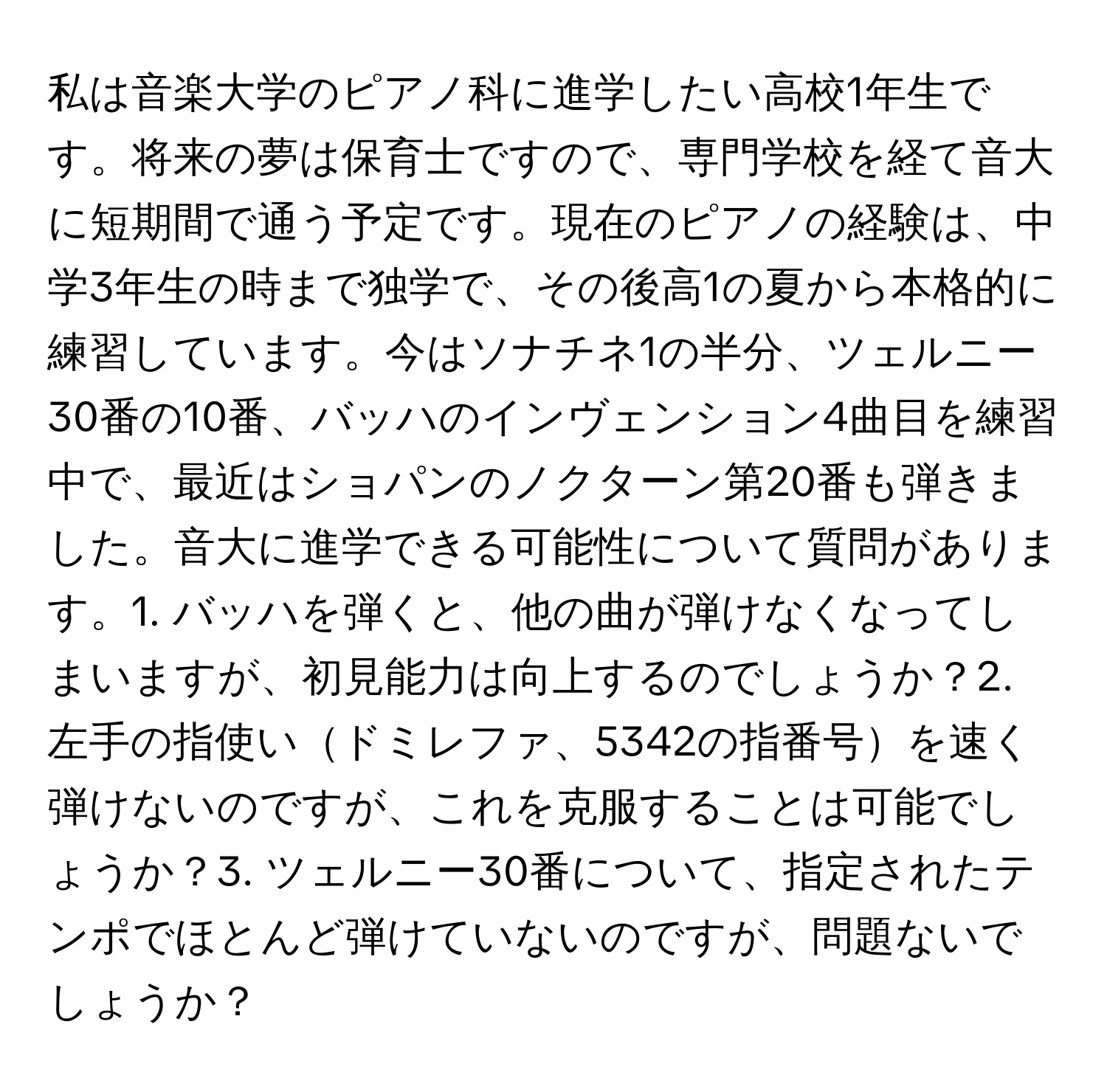 私は音楽大学のピアノ科に進学したい高校1年生です。将来の夢は保育士ですので、専門学校を経て音大に短期間で通う予定です。現在のピアノの経験は、中学3年生の時まで独学で、その後高1の夏から本格的に練習しています。今はソナチネ1の半分、ツェルニー30番の10番、バッハのインヴェンション4曲目を練習中で、最近はショパンのノクターン第20番も弾きました。音大に進学できる可能性について質問があります。1. バッハを弾くと、他の曲が弾けなくなってしまいますが、初見能力は向上するのでしょうか？2. 左手の指使いドミレファ、5342の指番号を速く弾けないのですが、これを克服することは可能でしょうか？3. ツェルニー30番について、指定されたテンポでほとんど弾けていないのですが、問題ないでしょうか？