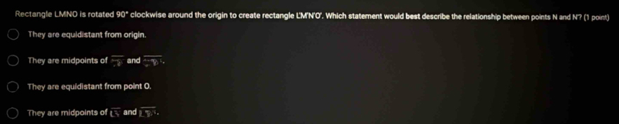 Rectangle LMNO is rotated 90° clockwise around the origin to create rectangle L'M'N'O'. Which statement would best describe the relationship between points N and N'? (1 point)
They are equidistant from origin.
They are midpoints of overline 78 and overline GD'· 
They are equidistant from point O.
They are midpoints of overline LS and overline (LY)°·