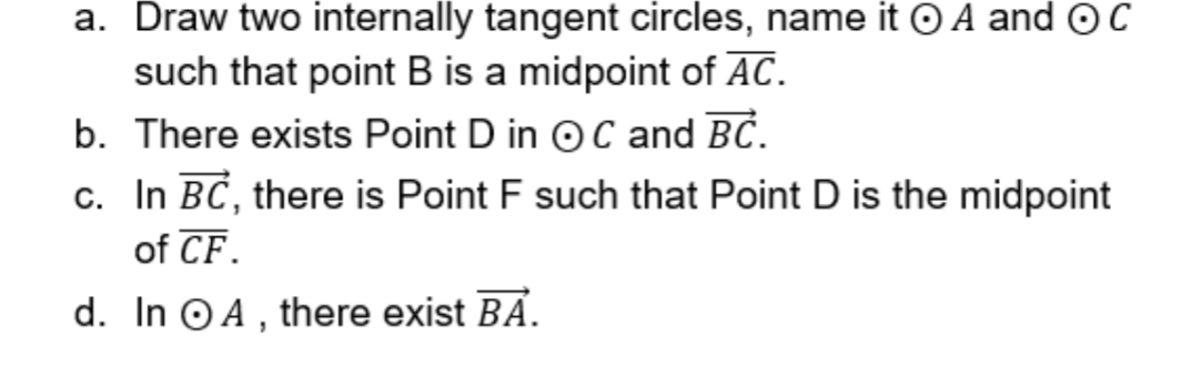 Draw two internally tangent circles, name it odot A and odot C
such that point B is a midpoint of overline AC. 
b. There exists Point D in odot C and vector BC. 
c. In vector BC , there is Point F such that Point D is the midpoint 
of overline CF. 
d. In odot A , there exist vector BA.