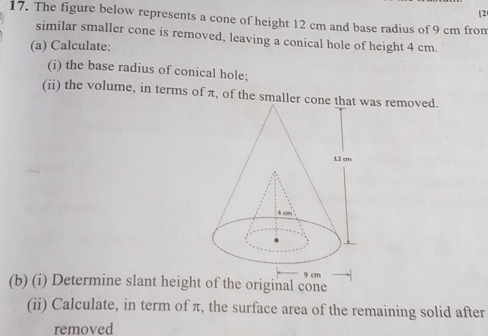 [2 
17. The figure below represents a cone of height 12 cm and base radius of 9 cm from 
similar smaller cone is removed, leaving a conical hole of height 4 cm. 
(a) Calculate: 
(i) the base radius of conical hole; 
(ii) the volume, in terms of π, of the smaller conas removed. 
(b) (i) Determine slant height of the original cone 
(ii) Calculate, in term of π, the surface area of the remaining solid after 
removed