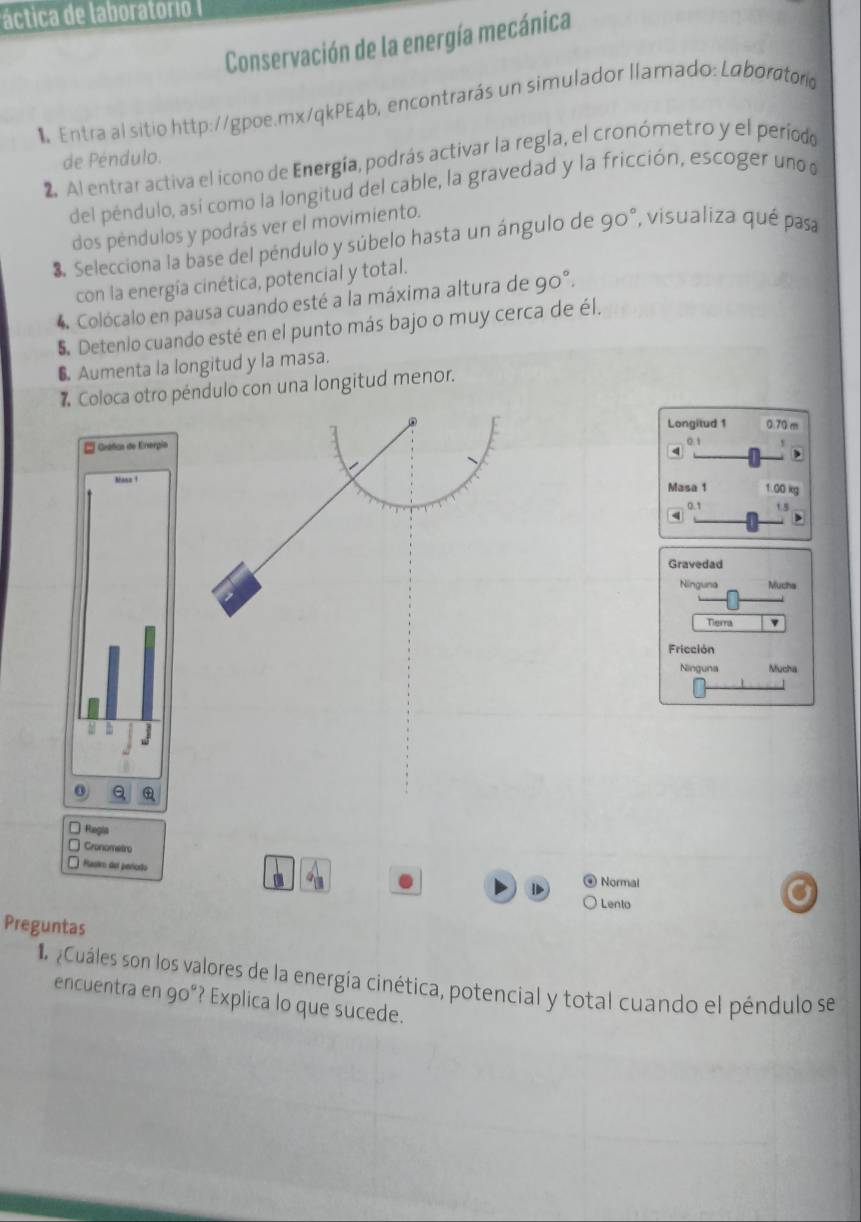 áctica de laboratorio I
Conservación de la energía mecánica
1Entra al sitio http://gpoe.mx/qkPE4b, encontrarás un simulador llamado: Laborctoro
de Péndulo.
2. Al entrar activa el icono de Energía, podrás activar la regla, el cronómetro y el período
del péndulo, así como la longitud del cable, la gravedad y la fricción, escoger uno 
dos péndulos y podrás ver el movimiento.
3. Selecciona la base del péndulo y súbelo hasta un ángulo de 90° , visualiza qué pasa
con la energía cinética, potencial y total.
4 Colócalo en pausa cuando esté a la máxima altura de 90°. 
5. Detenio cuando esté en el punto más bajo o muy cerca de él.
6 Aumenta la longitud y la masa.
# Coloca otro péndulo con una longitud menor.
Longitud 1 0.70 m
* Grafca de Eergia 0.1
4
,
`ane?
Masa 1 1.00 kg
0.1 1.5
Gravedad
Ninguna Mucha
Tierra
Fricción
Ninguna Mucha
0 Q
* Rangla
Cronometro
Hast del pericão Normal
Lento
Preguntas
L aCuáles son los valores de la energía cinética, potencial y total cuando el péndulo se
encuentra en 90° ? Explica lo que sucede.