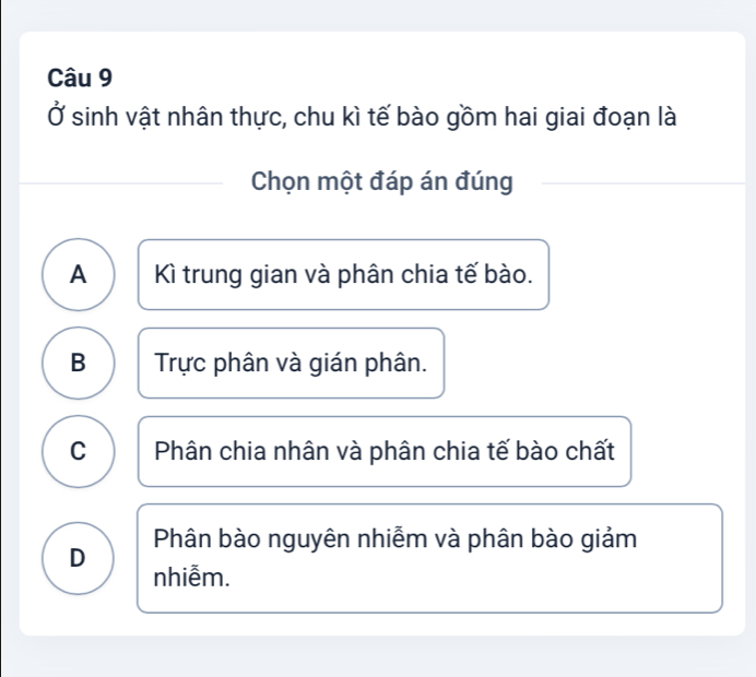 Ở sinh vật nhân thực, chu kì tế bào gồm hai giai đoạn là
Chọn một đáp án đúng
A Kì trung gian và phân chia tế bào.
B Trực phân và gián phân.
C Phân chia nhân và phân chia tế bào chất
Phân bào nguyên nhiễm và phân bào giảm
D nhiễm.