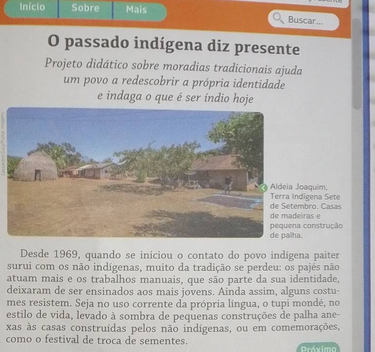 Início Sobre Mais 
Buscar... 
O passado indígena diz presente 
Projeto didático sobre moradias tradicionais ajuda 
um povo a redescobrir a própria identidade 
e indaga o que é ser índio hoje 
oaquim, 
dígena Sete 
mbro. Casas 
iras e 
construção 
. 
Desde 1969, quando se iniciou o contato do povo indígena paiter 
surui com os não indígenas, muito da tradição se perdeu: os pajés não 
atuam mais e os trabalhos manuais, que são parte da sua identidade, 
deixaram de ser ensinados aos mais jovens. Ainda assim, alguns costu- 
mes resistem. Seja no uso corrente da própria língua, o tupi mondé, no 
estilo de vida, levado à sombra de pequenas construções de palha ane- 
xas às casas construídas pelos não indígenas, ou em comemorações, 
como o festival de troca de sementes. 
Próximo