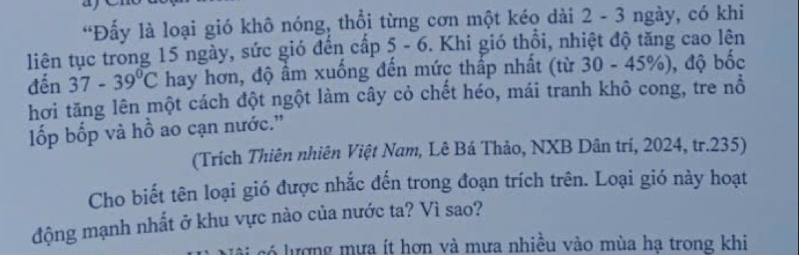 “Đấy là loại gió khô nóng, thổi từng cơn một kéo dài 2 - 3 ngày, có khi 
liên tục trong 15 ngày, sức gió đến cấp 5 - 6. Khi gió thổi, nhiệt độ tăng cao lên 
đến 37-39°C hay hơn, độ ẩm xuống đến mức thấp nhất (từ 30-45% ) , độ bốc 
hơi tăng lên một cách đột ngột làm cây cỏ chết héo, mái tranh khô cong, tre nổ 
ốp bốp và hồ ao cạn nước.' 
(Trích Thiên nhiên Việt Nam, Lê Bá Thảo, NXB Dân trí, 2024, tr. 235) 
Cho biết tên loại gió được nhắc đến trong đoạn trích trên. Loại gió này hoạt 
động mạnh nhất ở khu vực nào của nước ta? Vì sao? 
ư ợ ng m ư a ít hơn và mưa nhiều vào mùa hạ trong khi