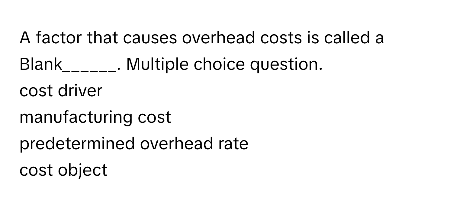 A factor that causes overhead costs is called a Blank______. Multiple choice question. 
cost driver
manufacturing cost
predetermined overhead rate
cost object