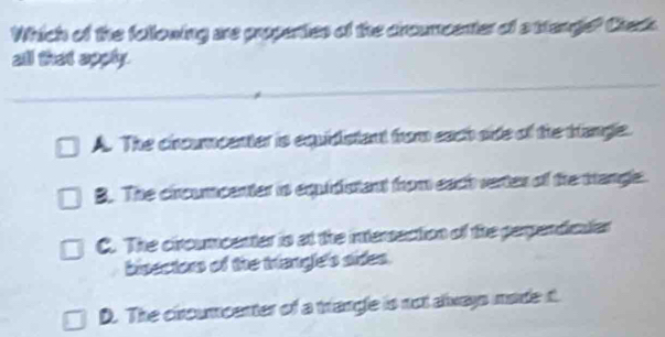 Which of the following are propenties of the crcumcenter of a ttange? Check
all that apply.
A. The cincumcenter is equidistant from each side of the trangle.
B. The circumcenter is equidistant from each vertes of the trangle.
C. The ciroumcenter is at the intersection of the perpendiculer
bisectors of the triangle's sides.
D. The ciroumcenter of a trangle is not always made t.