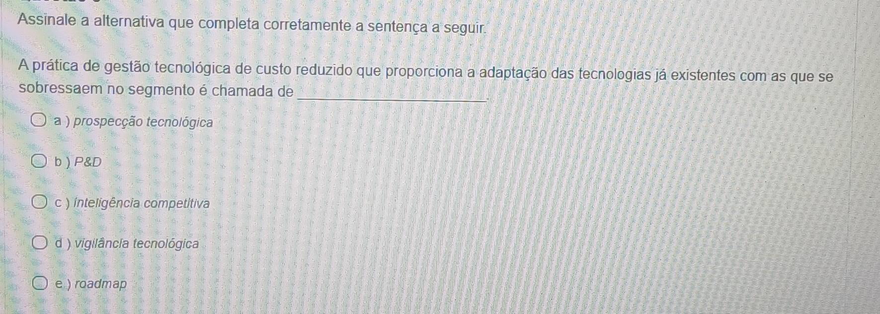 Assinale a alternativa que completa corretamente a sentença a seguir
A prática de gestão tecnológica de custo reduzido que proporciona a adaptação das tecnologias já existentes com as que se
_
sobressaem no segmento é chamada de
a ) prospecção tecnológica
b  P&D
c ) inteligência competitiva
d ) vigilância tecnológica
e ) roadmap