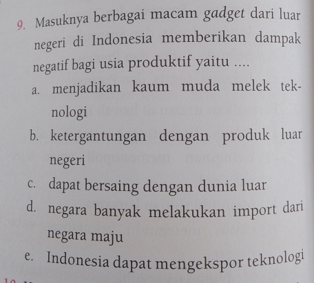 Masuknya berbagai macam gadget dari luar
negeri di Indonesia memberikan dampak
negatif bagi usia produktif yaitu ....
a. menjadikan kaum muda melek tek-
nologi
b. ketergantungan dengan produk luar
negeri
c. dapat bersaing dengan dunia luar
d. negara banyak melakukan import dari
negara maju
e. Indonesia dapat mengekspor teknologi