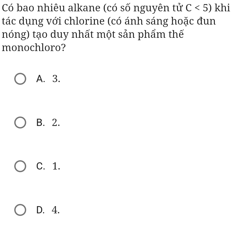 Có bao nhiêu alkane (có số nguyên tử C<5) khi
tác dụng với chlorine (có ánh sáng hoặc đun
nóng) tạo duy nhất một sản phẩm thế
monochloro?
A. 3.
B. 2.
C. 1.
D. 4.