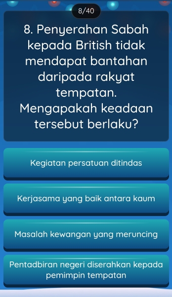 8/40
8. Penyerahan Sabah
kepada British tidak
mendapat bantahan
daripada rakyat
tempatan.
Mengapakah keadaan
tersebut berlaku?
Kegiatan persatuan ditindas
Kerjasama yang baik antara kaum
Masalah kewangan yang meruncing
Pentadbiran negeri diserahkan kepada
pemimpin tempatan