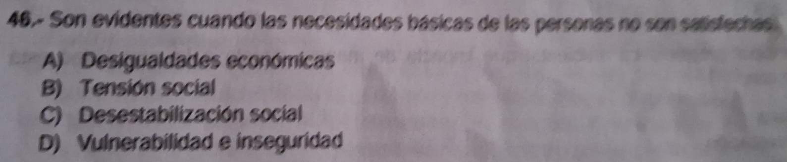 46.- Son evidentes cuando las necesidades básicas de las personas no son saisfechas
A) Desigualdades económicas
B) Tensión social
C) Desestabilización social
D) Vulnerabilidad e inseguridad